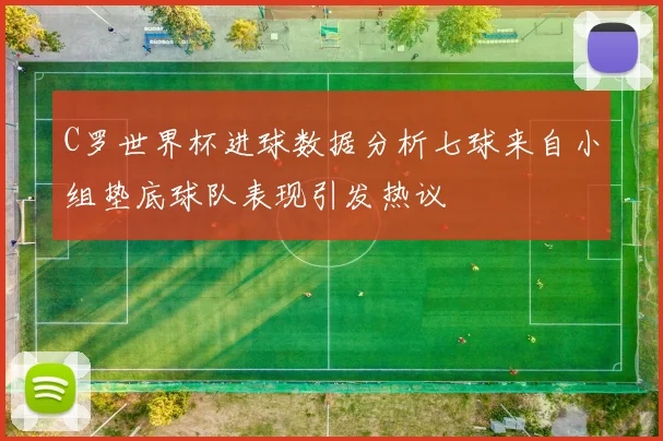 C罗世界杯进球数据分析七球来自小组垫底球队表现引发热议