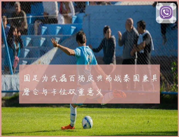 国足为武磊百场庆典而战泰国兼具磨合与卡位双重意义