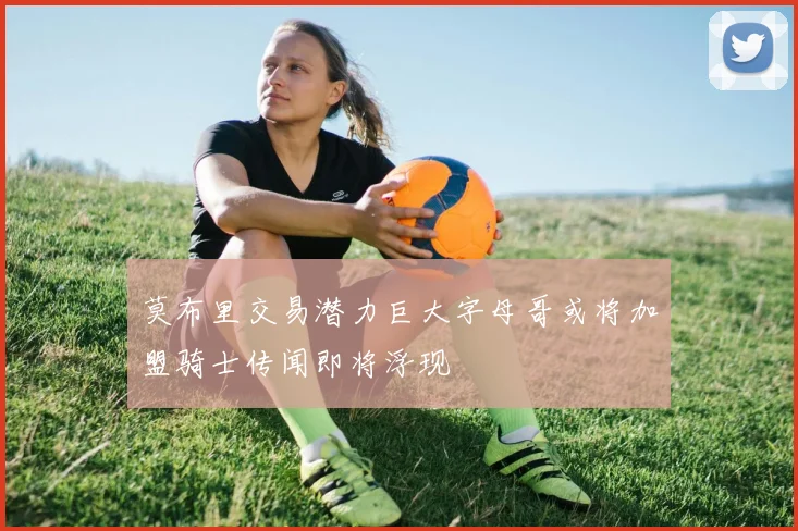 莫布里交易潜力巨大字母哥或将加盟骑士传闻即将浮现