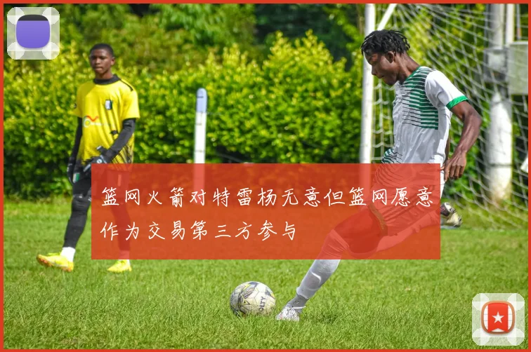 篮网火箭对特雷杨无意但篮网愿意作为交易第三方参与