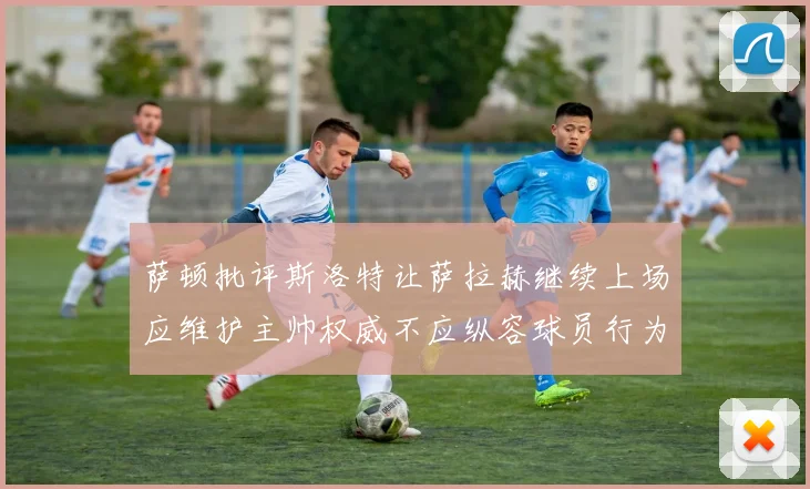 萨顿批评斯洛特让萨拉赫继续上场应维护主帅权威不应纵容球员行为