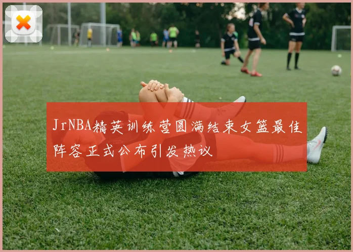 JrNBA精英训练营圆满结束女篮最佳阵容正式公布引发热议