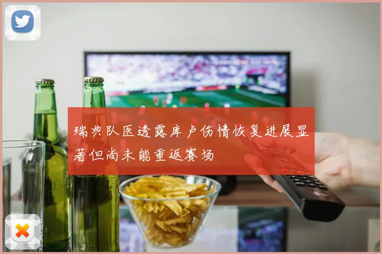 瑞典队医透露库卢伤情恢复进展显著但尚未能重返赛场