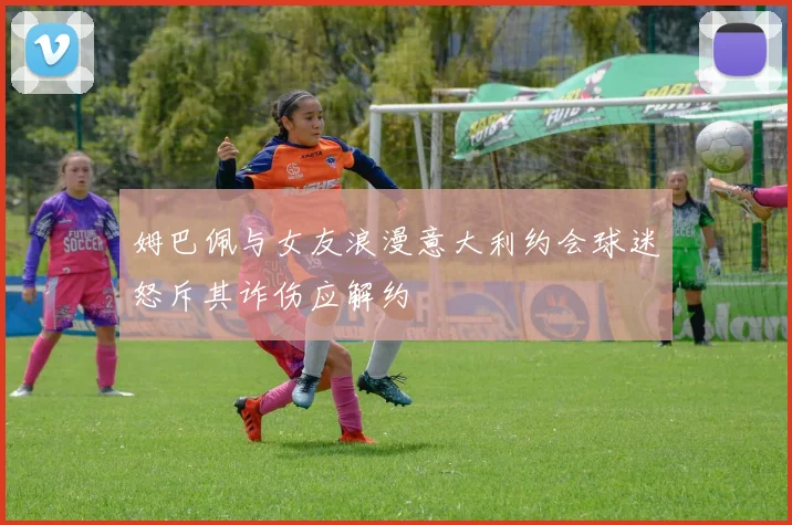 姆巴佩与女友浪漫意大利约会球迷怒斥其诈伤应解约