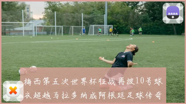 梅西第五次世界杯征战再披10号球衣超越马拉多纳成阿根廷足球传奇