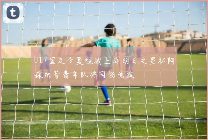 U17国足今夏征战上海明日之星杯阿森纳等青年队将同场竞技
