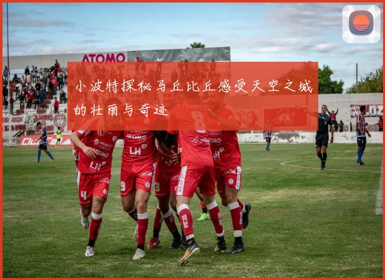 小波特探秘马丘比丘感受天空之城的壮丽与奇迹