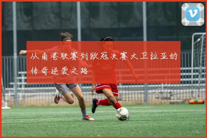 从南港联赛到欧冠决赛大卫拉亚的传奇逆袭之路