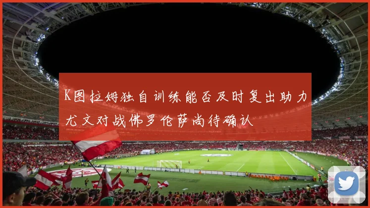 K图拉姆独自训练能否及时复出助力尤文对战佛罗伦萨尚待确认