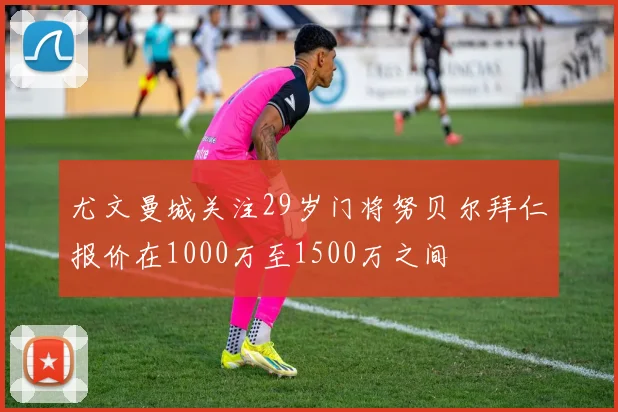 尤文曼城关注29岁门将努贝尔拜仁报价在1000万至1500万之间