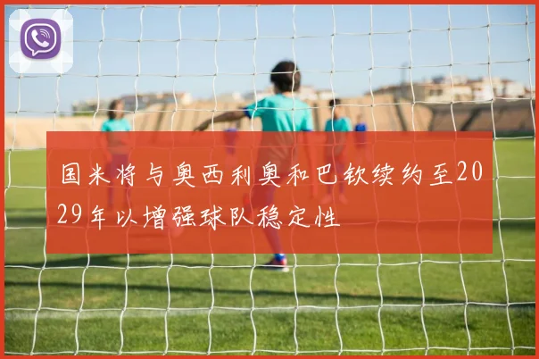 国米将与奥西利奥和巴钦续约至2029年以增强球队稳定性