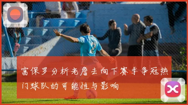 富保罗分析老詹去向下赛季争冠热门球队的可能性与影响