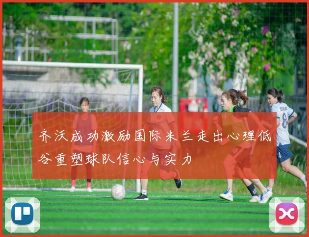齐沃成功激励国际米兰走出心理低谷重塑球队信心与实力